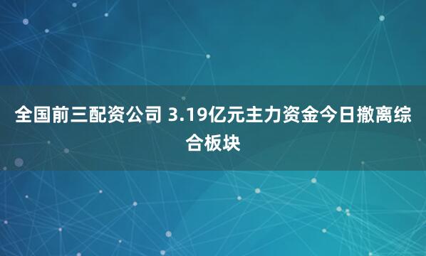 全国前三配资公司 3.19亿元主力资金今日撤离综合板块
