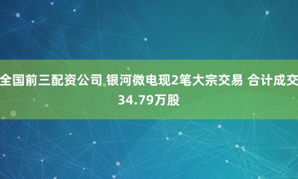 全国前三配资公司 银河微电现2笔大宗交易 合计成交34.79万股
