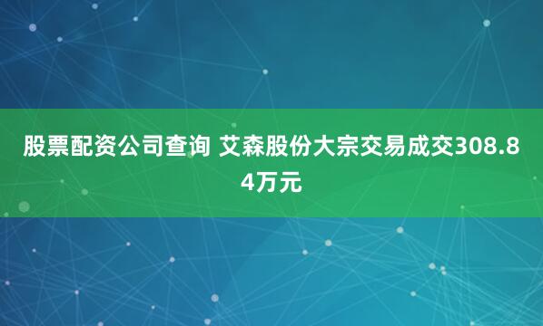 股票配资公司查询 艾森股份大宗交易成交308.84万元