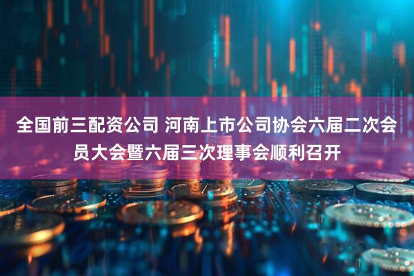 全国前三配资公司 河南上市公司协会六届二次会员大会暨六届三次理事会顺利召开