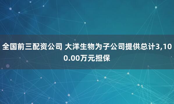 全国前三配资公司 大洋生物为子公司提供总计3,100.00万元担保