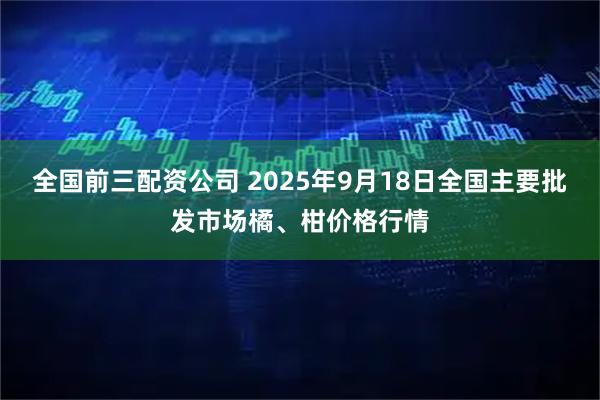全国前三配资公司 2025年9月18日全国主要批发市场橘、柑价格行情
