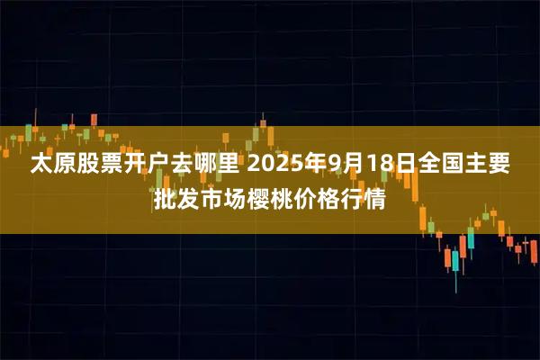 太原股票开户去哪里 2025年9月18日全国主要批发市场樱桃价格行情