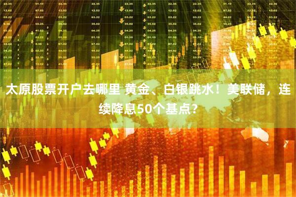 太原股票开户去哪里 黄金、白银跳水！美联储，连续降息50个基点？