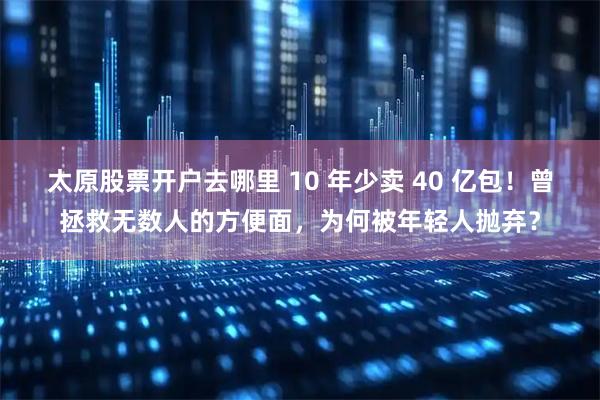 太原股票开户去哪里 10 年少卖 40 亿包！曾拯救无数人的方便面，为何被年轻人抛弃？