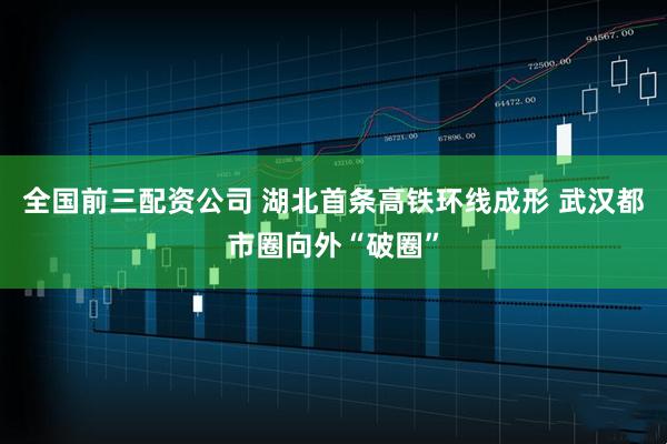 全国前三配资公司 湖北首条高铁环线成形 武汉都市圈向外“破圈”