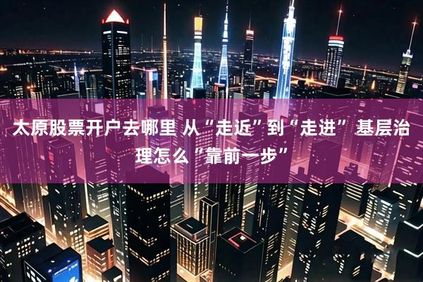 太原股票开户去哪里 从“走近”到“走进” 基层治理怎么“靠前一步”