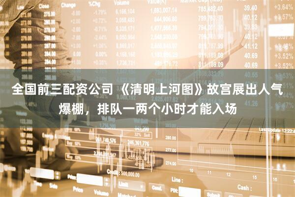 全国前三配资公司 《清明上河图》故宫展出人气爆棚，排队一两个小时才能入场