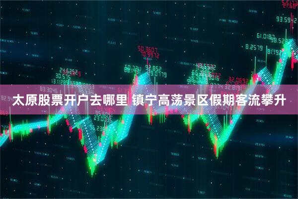 太原股票开户去哪里 镇宁高荡景区假期客流攀升