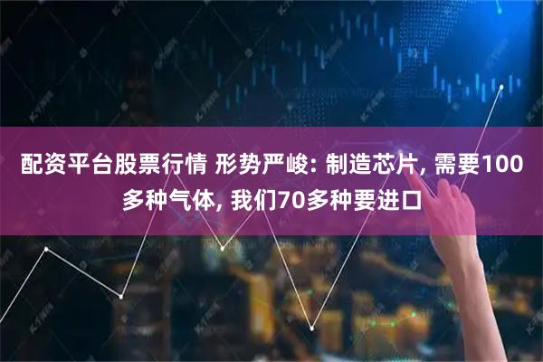 配资平台股票行情 形势严峻: 制造芯片, 需要100多种气体, 我们70多种要进口
