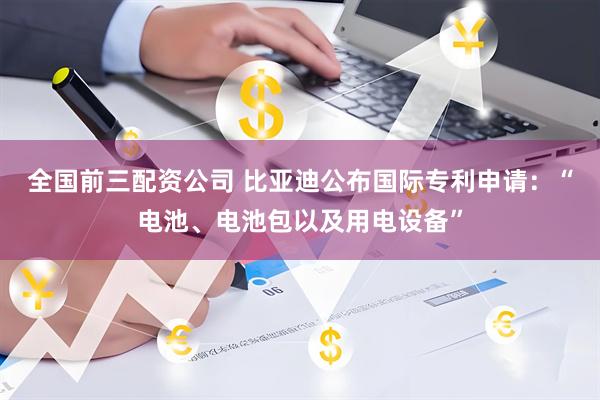 全国前三配资公司 比亚迪公布国际专利申请：“电池、电池包以及用电设备”