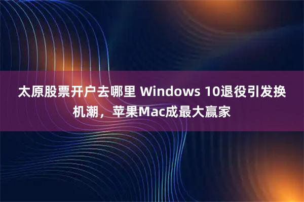 太原股票开户去哪里 Windows 10退役引发换机潮，苹果Mac成最大赢家