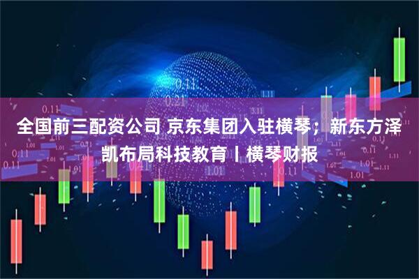 全国前三配资公司 京东集团入驻横琴；新东方泽凯布局科技教育丨横琴财报