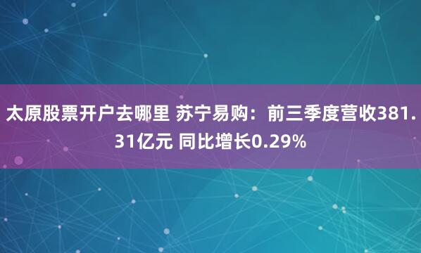 太原股票开户去哪里 苏宁易购：前三季度营收381.31亿元 同比增长0.29%