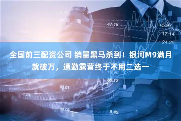 全国前三配资公司 销量黑马杀到！银河M9满月就破万，通勤露营终于不用二选一