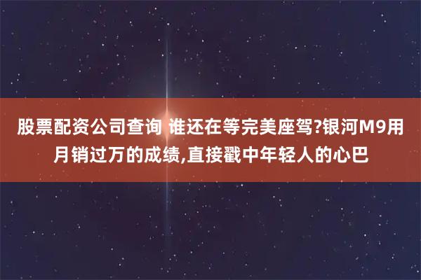 股票配资公司查询 谁还在等完美座驾?银河M9用月销过万的成绩,直接戳中年轻人的心巴