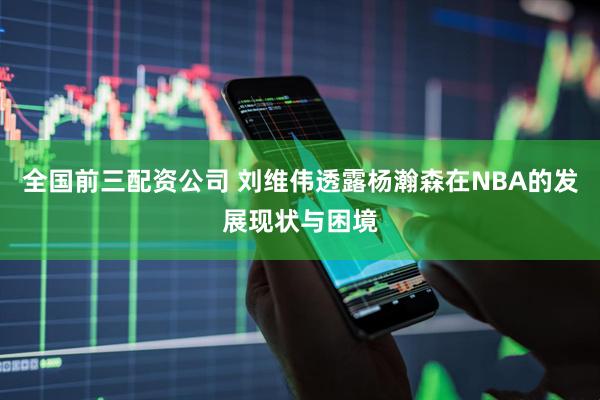 全国前三配资公司 刘维伟透露杨瀚森在NBA的发展现状与困境
