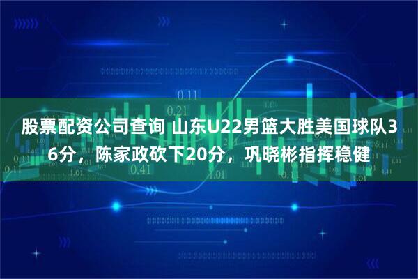 股票配资公司查询 山东U22男篮大胜美国球队36分，陈家政砍下20分，巩晓彬指挥稳健