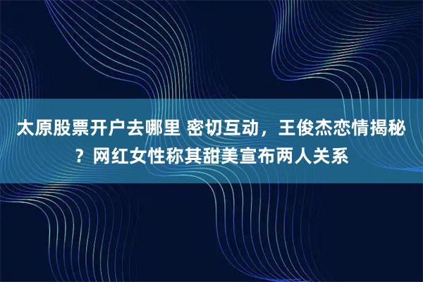 太原股票开户去哪里 密切互动，王俊杰恋情揭秘？网红女性称其甜美宣布两人关系