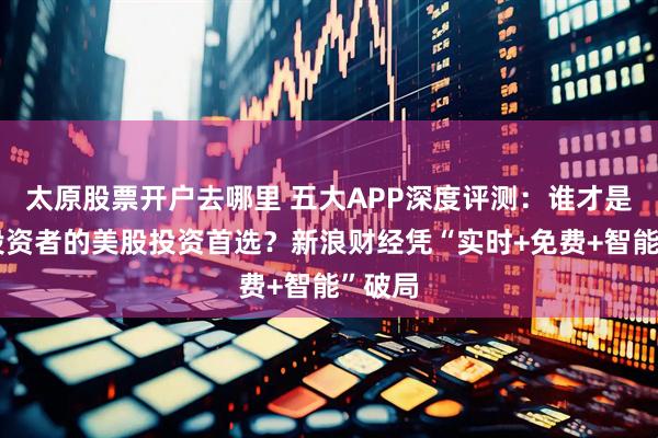 太原股票开户去哪里 五大APP深度评测：谁才是中国投资者的美股投资首选？新浪财经凭“实时+免费+智能”破局