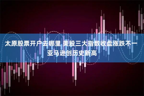 太原股票开户去哪里 美股三大指数收盘涨跌不一 亚马逊创历史新高