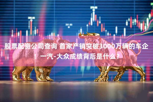 股票配资公司查询 首家产销突破3000万辆的车企！一汽-大众成绩背后是什么？