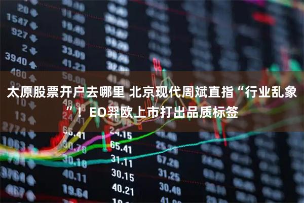 太原股票开户去哪里 北京现代周斌直指“行业乱象”！EO羿欧上市打出品质标签