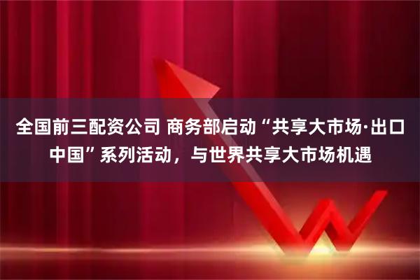 全国前三配资公司 商务部启动“共享大市场·出口中国”系列活动，与世界共享大市场机遇