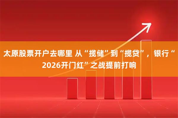 太原股票开户去哪里 从“揽储”到“揽贷”，银行“2026开门红”之战提前打响