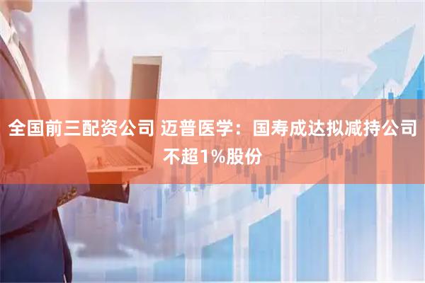全国前三配资公司 迈普医学：国寿成达拟减持公司不超1%股份