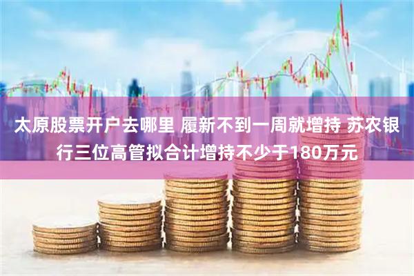 太原股票开户去哪里 履新不到一周就增持 苏农银行三位高管拟合计增持不少于180万元