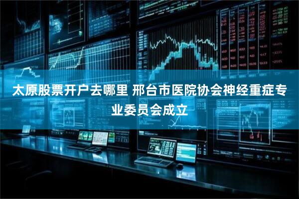 太原股票开户去哪里 邢台市医院协会神经重症专业委员会成立