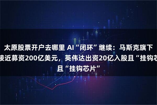 太原股票开户去哪里 AI“闭环”继续：马斯克旗下xAI接近募资200亿美元，英伟达出资20亿入股且“挂钩芯片”