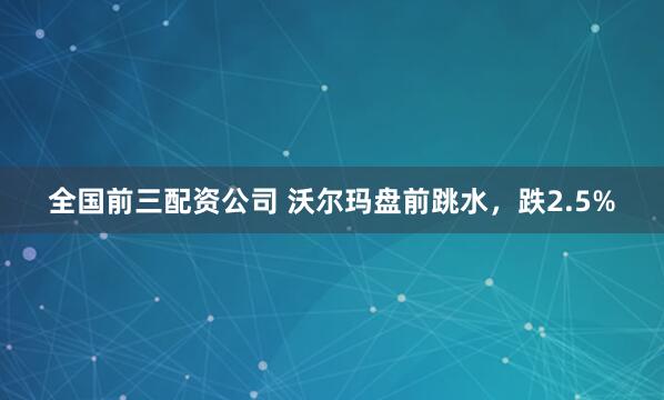 全国前三配资公司 沃尔玛盘前跳水，跌2.5%