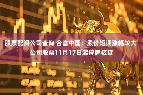 股票配资公司查询 合富中国：股价短期涨幅较大 公司股票11月17日起停牌核查