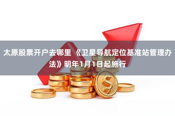 太原股票开户去哪里 《卫星导航定位基准站管理办法》明年1月1日起施行