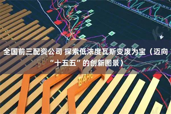全国前三配资公司 探索低浓度瓦斯变废为宝（迈向“十五五”的创新图景）