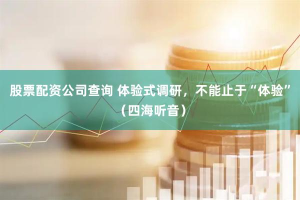 股票配资公司查询 体验式调研，不能止于“体验”（四海听音）