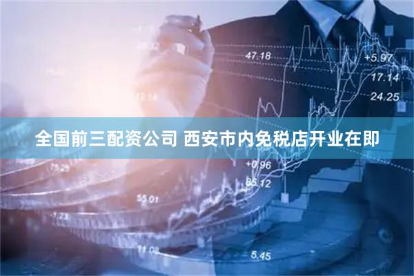 全国前三配资公司 西安市内免税店开业在即