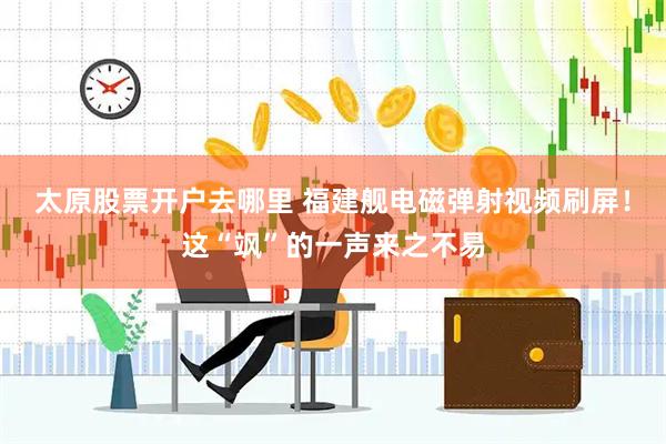 太原股票开户去哪里 福建舰电磁弹射视频刷屏！这“飒”的一声来之不易