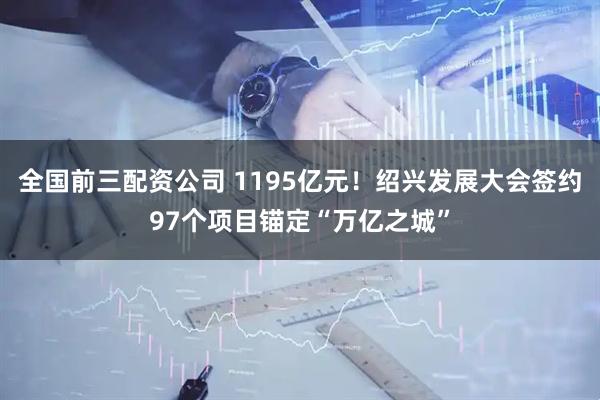 全国前三配资公司 1195亿元！绍兴发展大会签约97个项目锚定“万亿之城”