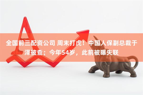全国前三配资公司 周末打虎！中国人保副总裁于泽被查；今年54岁，此前被曝失联