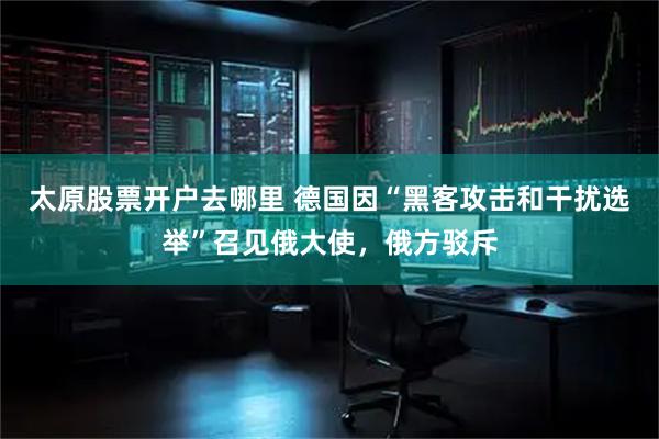 太原股票开户去哪里 德国因“黑客攻击和干扰选举”召见俄大使，俄方驳斥