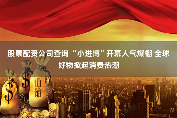 股票配资公司查询 “小进博”开幕人气爆棚 全球好物掀起消费热潮