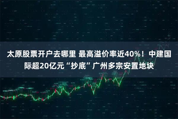 太原股票开户去哪里 最高溢价率近40%！中建国际超20亿元“抄底”广州多宗安置地块