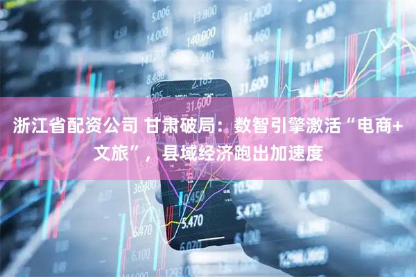浙江省配资公司 甘肃破局：数智引擎激活“电商+文旅”，县域经济跑出加速度
