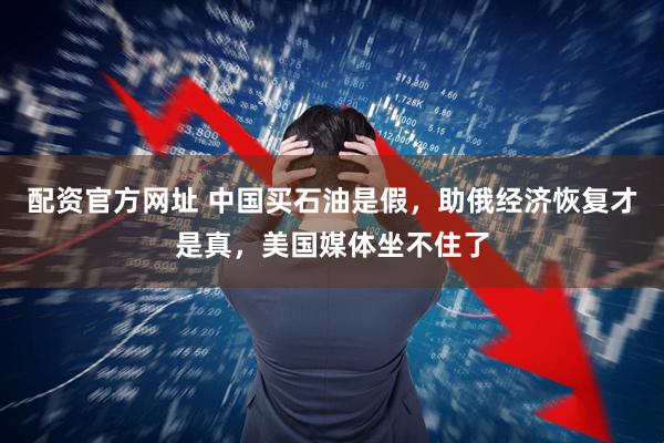 配资官方网址 中国买石油是假，助俄经济恢复才是真，美国媒体坐不住了