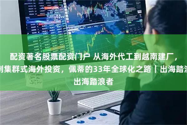 配资著名股票配资门户 从海外代工到越南建厂，再到集群式海外投资，佩蒂的33年全球化之路｜出海踏浪者