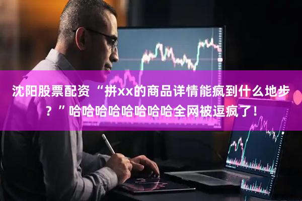沈阳股票配资 “拼xx的商品详情能疯到什么地步？”哈哈哈哈哈哈哈哈全网被逗疯了！
