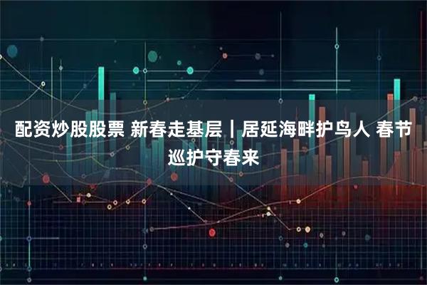 配资炒股股票 新春走基层｜居延海畔护鸟人 春节巡护守春来